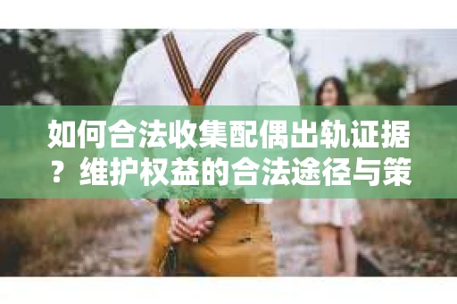 如何合法收集配偶出轨证据？维护权益的合法途径与策略