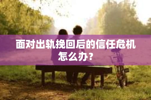 面对出轨挽回后的信任危机怎么办？