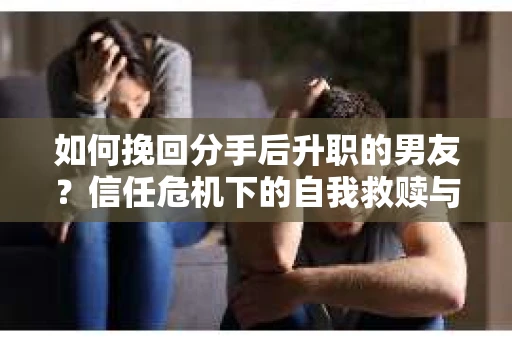 如何挽回分手后升职的男友？信任危机下的自我救赎与关系修复