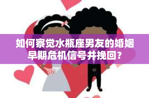 如何察觉水瓶座男友的婚姻早期危机信号并挽回？