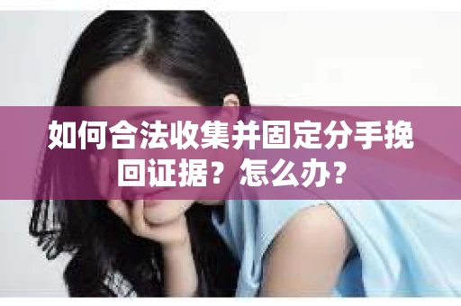 如何合法收集并固定分手挽回证据？怎么办？